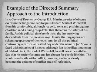 Example of the Directed Summary
Approach to the Introduction
In A Game of Thrones by George R.R. Martin, a series of obscure
events in the kingdom’s capitol pulls Eddard Stark of Winterfell
from his comfortable, although icy cold, zone and pits him against
charlatans and a rising coup d’état that threatens the safety of his
family. As this political time bomb ticks, the last surviving
descendants from the previous royal family, the Targaryens, are
scheming up a coup of their own. Amidst all this political
controversy, a particular bastard boy under the name of Jon Snow is
faced with obstacles of his own. Although Jon is the illegitimate son
of Eddard Stark, the lord of Winterfell, he still faces the ruthless
fate that his society’s status quo has chosen for people like him. The
whole novel is rife with conflict; however, Jon Snow clearly
becomes the epitome of conflict and self-reflection.

 