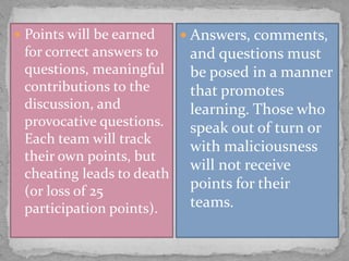  Points will be earned

for correct answers to
questions, meaningful
contributions to the
discussion, and
provocative questions.
Each team will track
their own points, but
cheating leads to death
(or loss of 25
participation points).

 Answers, comments,

and questions must
be posed in a manner
that promotes
learning. Those who
speak out of turn or
with maliciousness
will not receive
points for their
teams.

 