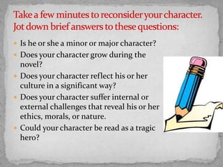  Is he or she a minor or major character?
 Does your character grow during the

novel?
 Does your character reflect his or her
culture in a significant way?
 Does your character suffer internal or
external challenges that reveal his or her
ethics, morals, or nature.
 Could your character be read as a tragic
hero?

 