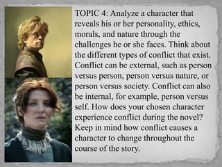 TOPIC 4: Analyze a character that
reveals his or her personality, ethics,
morals, and nature through the
challenges he or she faces. Think about
the different types of conflict that exist.
Conflict can be external, such as person
versus person, person versus nature, or
person versus society. Conflict can also
be internal, for example, person versus
self. How does your chosen character
experience conflict during the novel?
Keep in mind how conflict causes a
character to change throughout the
course of the story.

 