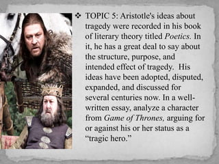  TOPIC 5: Aristotle's ideas about
tragedy were recorded in his book
of literary theory titled Poetics. In
it, he has a great deal to say about
the structure, purpose, and
intended effect of tragedy. His
ideas have been adopted, disputed,
expanded, and discussed for
several centuries now. In a wellwritten essay, analyze a character
from Game of Thrones, arguing for
or against his or her status as a
“tragic hero.”

 
