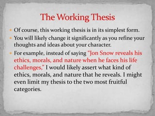  Of course, this working thesis is in its simplest form.
 You will likely change it significantly as you refine your

thoughts and ideas about your character.
 For example, instead of saying “Jon Snow reveals his

ethics, morals, and nature when he faces his life
challenges,” I would likely assert what kind of
ethics, morals, and nature that he reveals. I might
even limit my thesis to the two most fruitful
categories.

 