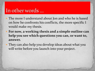  The more I understand about Jon and who he is based

on how he confronts his conflicts, the more specific I
would make my thesis.
 For now, a working thesis and a simple outline can
help you see which questions you can, or want to,
answer.
 They can also help you develop ideas about what you
will write before you launch into your project.

 