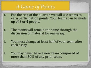 1.

For the rest of the quarter, we will use teams to
earn participation points. Your teams can be made
up of 3 or 4 people.

1.

The teams will remain the same through the
discussion of material for one essay.

2.

You must change at least half of your team after
each essay.

3.

You may never have a new team composed of
more than 50% of any prior team.

 