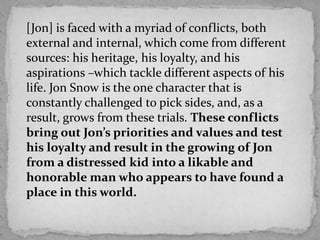 [Jon] is faced with a myriad of conflicts, both
external and internal, which come from different
sources: his heritage, his loyalty, and his
aspirations –which tackle different aspects of his
life. Jon Snow is the one character that is
constantly challenged to pick sides, and, as a
result, grows from these trials. These conflicts
bring out Jon’s priorities and values and test
his loyalty and result in the growing of Jon
from a distressed kid into a likable and
honorable man who appears to have found a
place in this world.

 