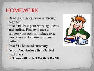  Read A Game of Thrones through

page 600
Post #10 Post your working thesis
and outline. Find evidence to
support your points. Include exact
quotations and citations in your
outline.
 Post #11 Directed summary
 Study Vocabulary list #3: Test
next class
 There will be NO WORD BANK

 