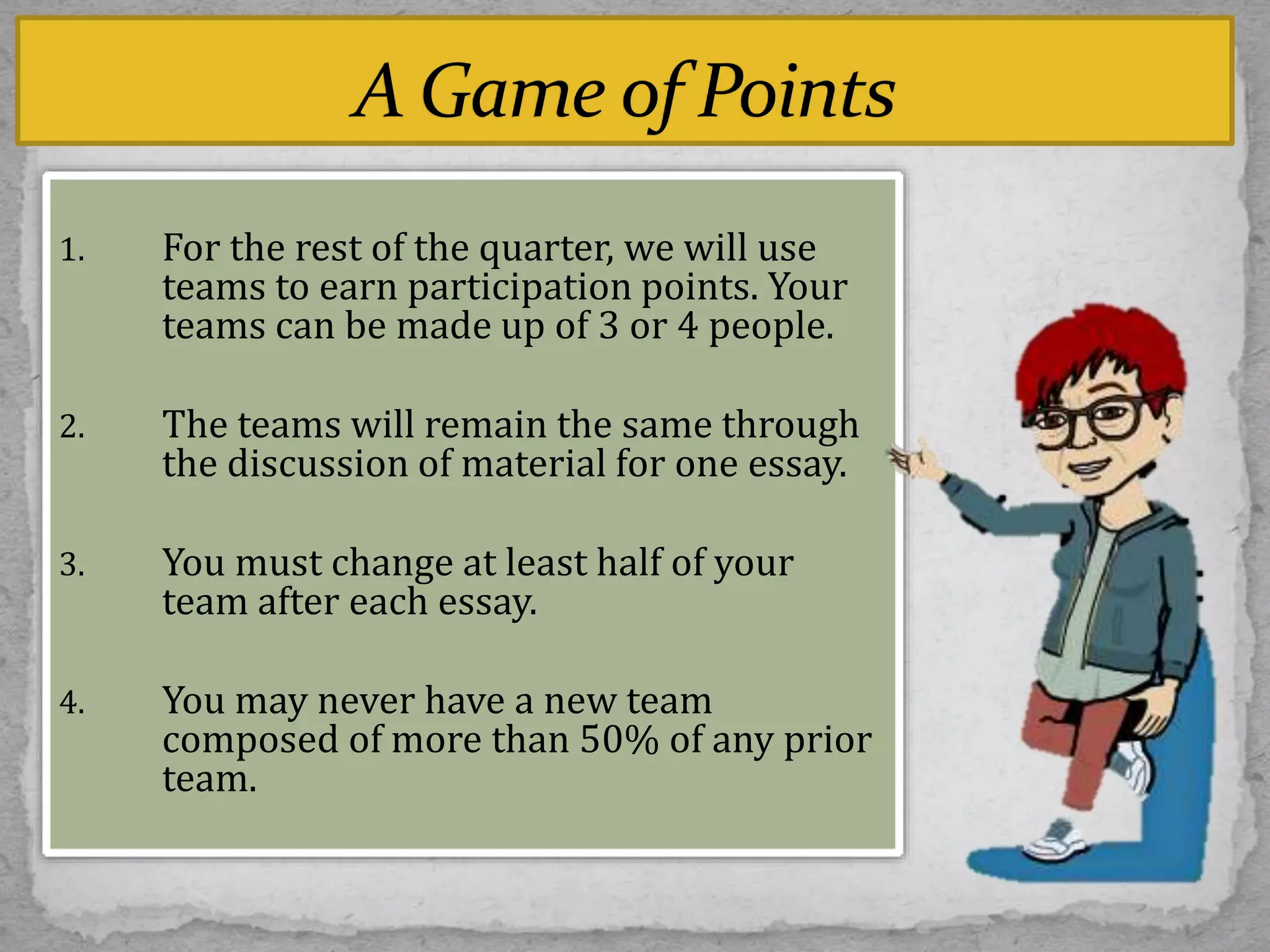 1. For the rest of the quarter, we will use
teams to earn participation points. Your
teams can be made up of 3 or 4 people.
2. The teams will remain the same through
the discussion of material for one essay.
3. You must change at least half of your
team after each essay.
4. You may never have a new team
composed of more than 50% of any prior
team.
 