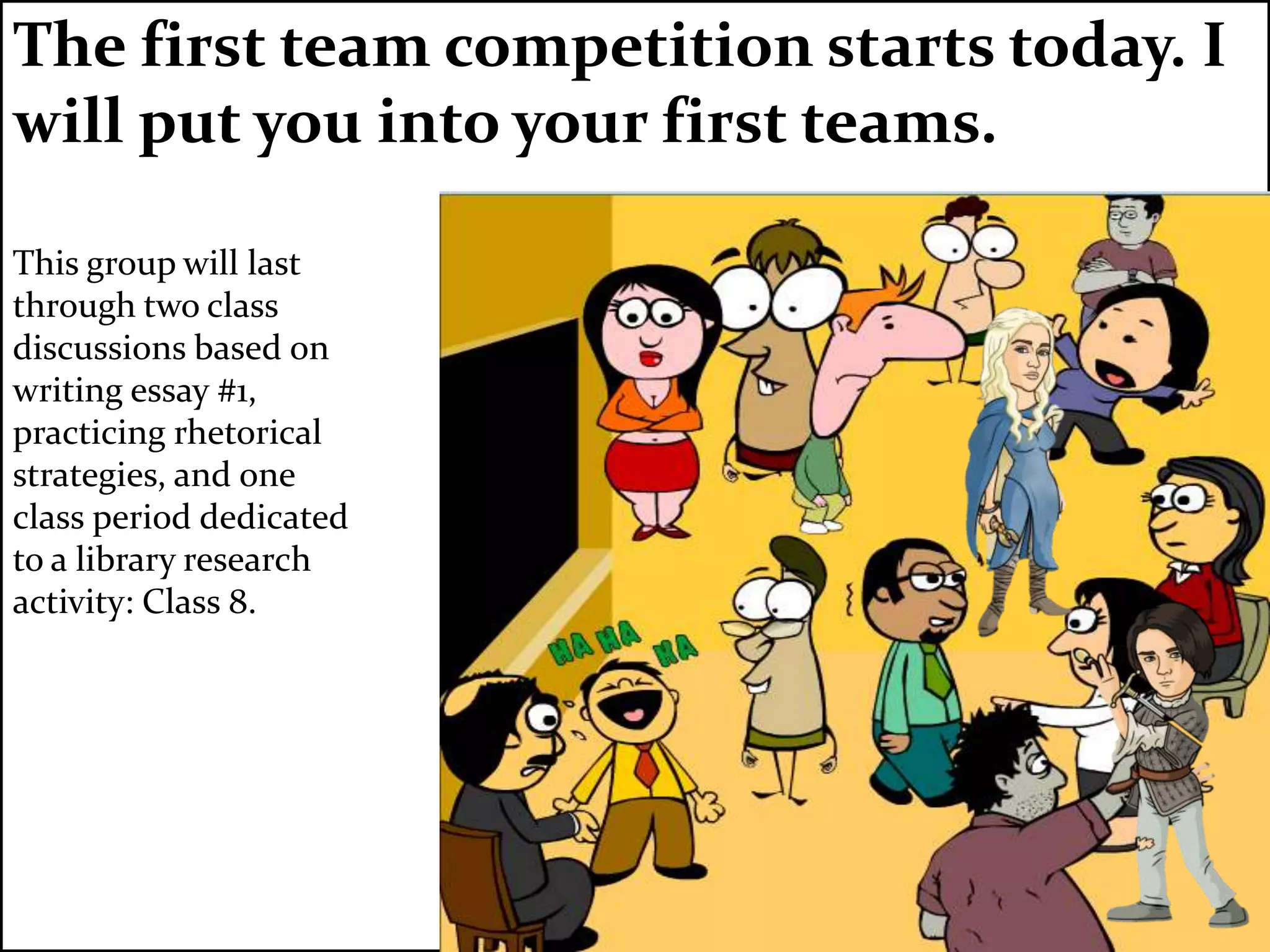 The first team competition starts today. I
will put you into your first teams.
This group will last
through two class
discussions based on
writing essay #1,
practicing rhetorical
strategies, and one
class period dedicated
to a library research
activity: Class 8.
 