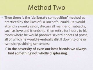 Method Two
• Then there is the ‘deliberate composition’ method as
practiced by the likes of La Rochefoucauld. He would
attend a swanky salon, discuss all manner of subjects,
such as love and friendship, then retire for hours to his
room where he would produce several sheets of prose,
all of which he would eventually distill down to one or
two sharp, shining sentences:
 In the adversity of even our best friends we always
find something not wholly displeasing.
 