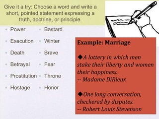 Give it a try: Choose a word and write a
short, pointed statement expressing a
truth, doctrine, or principle.
• Power
• Execution
• Death
• Betrayal
• Prostitution
• Hostage
• Bastard
• Winter
• Brave
• Fear
• Throne
• Honor
Example: Marriage
A lottery in which men
stake their liberty and women
their happiness.
-- Madame DiRieux
One long conversation,
checkered by disputes.
-- Robert Louis Stevenson
 