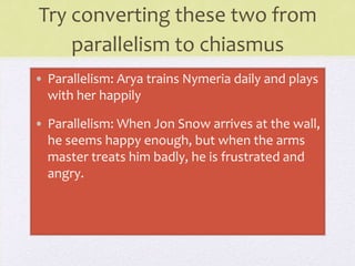Try converting these two from
parallelism to chiasmus
• Parallelism: Arya trains Nymeria daily and plays
with her happily
• Parallelism: When Jon Snow arrives at the wall,
he seems happy enough, but when the arms
master treats him badly, he is frustrated and
angry.
 