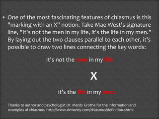 • One of the most fascinating features of chiasmus is this
"marking with an X" notion. Take Mae West's signature
line, "It's not the men in my life, it's the life in my men."
By laying out the two clauses parallel to each other, it's
possible to draw two lines connecting the key words:
It's not the men in my life
X
it's the life in my men.
Thanks to author and psychologist Dr. Mardy Grothe for the information and
examples of chiasmus http://www.drmardy.com/chiasmus/definition.shtml
 