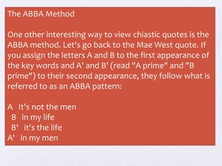 The ABBA Method
One other interesting way to view chiastic quotes is the
ABBA method. Let's go back to the Mae West quote. If
you assign the letters A and B to the first appearance of
the key words and A' and B' (read "A prime" and "B
prime") to their second appearance, they follow what is
referred to as an ABBA pattern:
A It's not the men
B in my life
B' it's the life
A' in my men
 