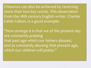 Chiasmus can also be achieved by reversing
more than two key words. This observation
from the 18th century English writer, Charles
Caleb Colton, is a good example:
"How strange it is that we of the present day
are constantly praising
that past age which our fathers abused,
and as constantly abusing that present age,
which our children will praise.”
 