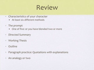 Review
• Characteristics of your character
• At least six different methods
• The prompt
• One of five: or you have blended two or more
• Directed Summary
• Working Thesis
• Outline
• Paragraph practice: Quotations with explanations
• An analogy or two
 