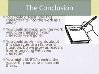 The Conclusion
You could discuss how this
character fits into the work as a
whole.
You could address how the work
would be changed if your
character were gone.
You could apply insights about
this character to a real-world
situation. Do we grow as readers
from interacting with your
character?
You might SUBTLY remind the
reader of your central idea and
thesis.
 