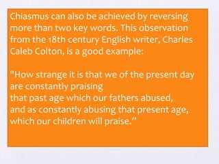 Chiasmus can also be achieved by reversing 
more than two key words. This observation 
from the 18th century English writer, Charles 
Caleb Colton, is a good example: 
"How strange it is that we of the present day 
are constantly praising 
that past age which our fathers abused, 
and as constantly abusing that present age, 
which our children will praise.” 
 