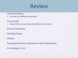 Review 
• Characterization 
• At least six different methods 
• The prompt 
• One of five: or you have blended two or more 
• Directed Summary 
• Working Thesis 
• Outline 
• Paragraph practice: Quotations with explanations 
• An analogy or two 
 