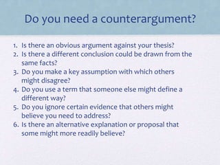 Do you need a counterargument?
1. Is there an obvious argument against your thesis?
2. Is there a different conclusion could be drawn from the
same facts?
3. Do you make a key assumption with which others
might disagree?
4. Do you use a term that someone else might define a
different way?
5. Do you ignore certain evidence that others might
believe you need to address?
6. Is there an alternative explanation or proposal that
some might more readily believe?
 