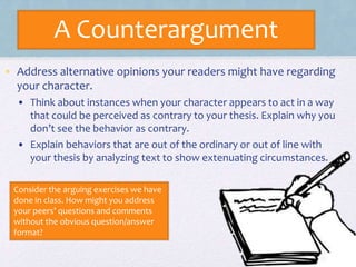 A Counterargument
• Address alternative opinions your readers might have regarding
your character.
• Think about instances when your character appears to act in a way
that could be perceived as contrary to your thesis. Explain why you
don’t see the behavior as contrary.
• Explain behaviors that are out of the ordinary or out of line with
your thesis by analyzing text to show extenuating circumstances.
Consider the arguing exercises we have
done in class. How might you address
your peers’ questions and comments
without the obvious question/answer
format?
 