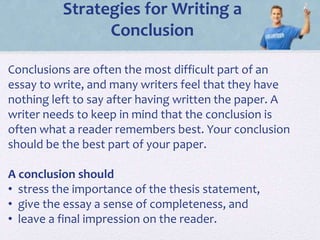 Strategies for Writing a
Conclusion
Conclusions are often the most difficult part of an
essay to write, and many writers feel that they have
nothing left to say after having written the paper. A
writer needs to keep in mind that the conclusion is
often what a reader remembers best. Your conclusion
should be the best part of your paper.
A conclusion should
• stress the importance of the thesis statement,
• give the essay a sense of completeness, and
• leave a final impression on the reader.
 