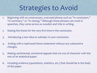 Strategies to Avoid
1. Beginning with an unnecessary, overused phrase such as “in conclusion,”
“in summary,” or “in closing.” Although these phrases can work in
speeches, they come across as wooden and trite in writing.
2. Stating the thesis for the very first time in the conclusion.
3. Introducing a new idea or subtopic in your conclusion.
4. Ending with a rephrased thesis statement without any substantive
changes.
5. Making sentimental, emotional appeals that are out of character with the
rest of an analytical paper.
6. Including evidence (quotations, statistics, etc.) that should be in the body
of the paper.
 