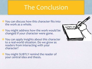 The Conclusion
You can discuss how this character fits into
the work as a whole.
You might address how the work would be
changed if your character were gone.
You can apply insights about this character
to a real-world situation. Do we grow as
readers from interacting with your
character?
You might SUBTLY remind the reader of
your central idea and thesis.
 