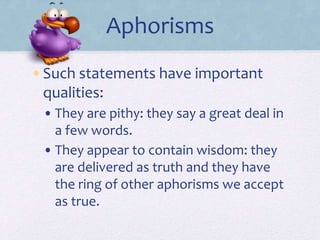 Aphorisms
•Such statements have important
qualities:
• They are pithy: they say a great deal in
a few words.
• They appear to contain wisdom: they
are delivered as truth and they have
the ring of other aphorisms we accept
as true.
 