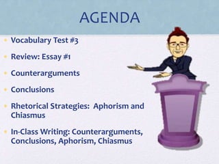 AGENDA
• Vocabulary Test #3
• Review: Essay #1
• Counterarguments
• Conclusions
• Rhetorical Strategies: Aphorism and
Chiasmus
• In-Class Writing: Counterarguments,
Conclusions, Aphorism, Chiasmus
 