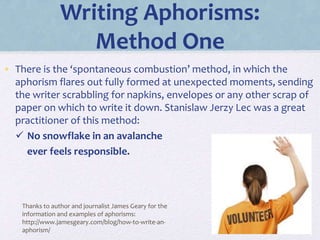 Writing Aphorisms:
Method One
• There is the ‘spontaneous combustion’ method, in which the
aphorism flares out fully formed at unexpected moments, sending
the writer scrabbling for napkins, envelopes or any other scrap of
paper on which to write it down. Stanislaw Jerzy Lec was a great
practitioner of this method:
 No snowflake in an avalanche
ever feels responsible.
Thanks to author and journalist James Geary for the
information and examples of aphorisms:
http://www.jamesgeary.com/blog/how-to-write-an-
aphorism/
 