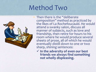 Method Two
• Then there is the “deliberate
composition” method as practiced by
the likes of La Rochefoucauld. He would
attend a swanky salon, discuss all
manner of subjects, such as love and
friendship, then retire for hours to his
room where he would produce several
sheets of prose, all of which he would
eventually distill down to one or two
sharp, shining sentences:
 In the adversity of even our best
friends we always find something
not wholly displeasing.
 