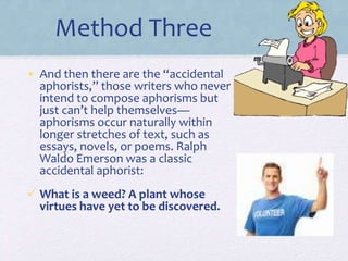 Method Three
• And then there are the “accidental
aphorists,” those writers who never
intend to compose aphorisms but
just can’t help themselves—
aphorisms occur naturally within
longer stretches of text, such as
essays, novels, or poems. Ralph
Waldo Emerson was a classic
accidental aphorist:
 What is a weed? A plant whose
virtues have yet to be discovered.
 