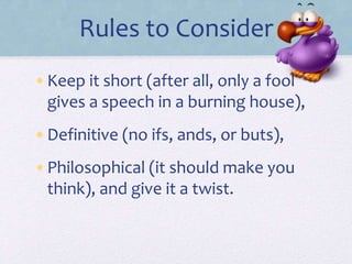 Rules to Consider
•Keep it short (after all, only a fool
gives a speech in a burning house),
•Definitive (no ifs, ands, or buts),
•Philosophical (it should make you
think), and give it a twist.
 
