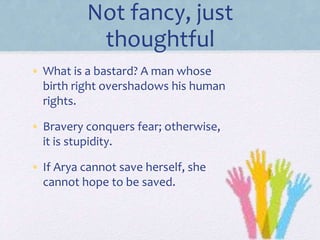 Not fancy, just
thoughtful
• What is a bastard? A man whose
birth right overshadows his human
rights.
• Bravery conquers fear; otherwise,
it is stupidity.
• If Arya cannot save herself, she
cannot hope to be saved.
 