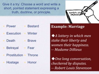 Give it a try: Choose a word and write a
short, pointed statement expressing a
truth, doctrine, or principle.
• Power
• Execution
• Death
• Betrayal
• Prostitution
• Hostage
• Bastard
• Winter
• Brave
• Fear
• Throne
• Honor
Example: Marriage
A lottery in which men
stake their liberty and
women their happiness.
-- Madame DiRieux
One long conversation,
checkered by disputes.
-- Robert Louis Stevenson
 