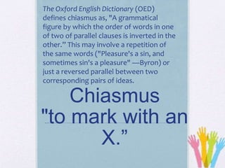 Chiasmus
"to mark with an
X.”
The Oxford English Dictionary (OED)
defines chiasmus as, "A grammatical
figure by which the order of words in one
of two of parallel clauses is inverted in the
other.” This may involve a repetition of
the same words ("Pleasure's a sin, and
sometimes sin's a pleasure" —Byron) or
just a reversed parallel between two
corresponding pairs of ideas.
 