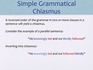 A reversed order of the grammar in two or more clauses in a
sentence will yield a chiasmus.
Consider the example of a parallel sentence:
“He knowingly led and we blindly followed”
Inverting into chiasmus:
“He knowingly led and we followed blindly”
Simple Grammatical
Chiasmus
 