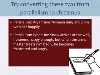 Try converting these two from
parallelism to chiasmus
• Parallelism: Arya trains Nymeria daily and plays
with her happily
• Parallelism: When Jon Snow arrives at the wall,
he seems happy enough, but when the arms
master treats him badly, he becomes
frustrated and angry.
 