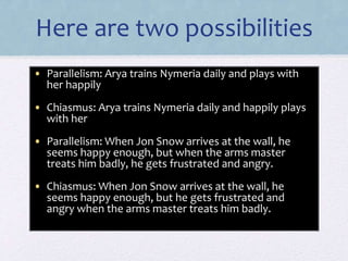 Here are two possibilities
• Parallelism: Arya trains Nymeria daily and plays with
her happily
• Chiasmus: Arya trains Nymeria daily and happily plays
with her
• Parallelism: When Jon Snow arrives at the wall, he
seems happy enough, but when the arms master
treats him badly, he gets frustrated and angry.
• Chiasmus: When Jon Snow arrives at the wall, he
seems happy enough, but he gets frustrated and
angry when the arms master treats him badly.
 