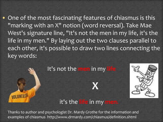 • One of the most fascinating features of chiasmus is this
"marking with an X" notion (word reversal). Take Mae
West's signature line, "It's not the men in my life, it's the
life in my men." By laying out the two clauses parallel to
each other, it's possible to draw two lines connecting the
key words:
It's not the men in my life
X
it's the life in my men.
Thanks to author and psychologist Dr. Mardy Grothe for the information and
examples of chiasmus http://www.drmardy.com/chiasmus/definition.shtml
 