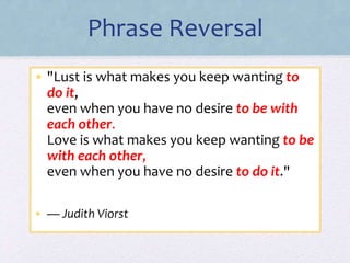 Phrase Reversal
• "Lust is what makes you keep wanting to
do it,
even when you have no desire to be with
each other.
Love is what makes you keep wanting to be
with each other,
even when you have no desire to do it."
• — Judith Viorst
 