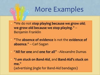 More Examples
• "We do not stop playing because we grow old;
we grow old because we stop playing." --
Benjamin Franklin
• "The absence of evidence is not the evidence of
absence." -- Carl Sagan
• “All for one and one for all” --Alexandre Dumas
• "I am stuck on Band-Aid, and Band-Aid's stuck on
me."
(advertising jingle for Band-Aid bandages)
 
