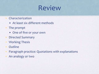 Review
• Characterization
• At least six different methods
• The prompt
• One of five or your own
• Directed Summary
• Working Thesis
• Outline
• Paragraph practice: Quotations with explanations
• An analogy or two
 