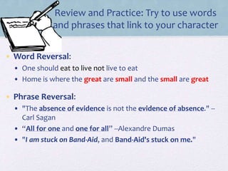 Review and Practice: Try to use words
and phrases that link to your character
• Word Reversal:
• One should eat to live not live to eat
• Home is where the great are small and the small are great
• Phrase Reversal:
• "The absence of evidence is not the evidence of absence." --
Carl Sagan
• “All for one and one for all” --Alexandre Dumas
• "I am stuck on Band-Aid, and Band-Aid's stuck on me."
 