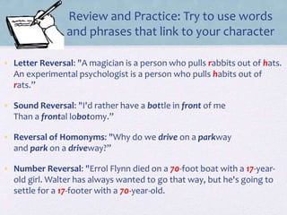Review and Practice: Try to use words
and phrases that link to your character
• Letter Reversal: "A magician is a person who pulls rabbits out of hats.
An experimental psychologist is a person who pulls habits out of
rats.”
• Sound Reversal: "I'd rather have a bottle in front of me
Than a frontal lobotomy.”
• Reversal of Homonyms: "Why do we drive on a parkway
and park on a driveway?”
• Number Reversal: "Errol Flynn died on a 70-foot boat with a 17-year-
old girl. Walter has always wanted to go that way, but he's going to
settle for a 17-footer with a 70-year-old.
 
