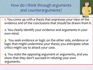 How do I think through arguments
and counterarguments?
• 1. You come up with a thesis that expresses your view of the
evidence and of the conclusions that should be drawn from it.
• 2. You clearly identify your evidence and arguments in your
own mind.
• 3. You seek evidence or logic on the other side, evidence or
logic that might undermine your thesis; you anticipate what
critics might say to attack your case.
• 4. You state the opposing argument or arguments, and you
show that they don't succeed in refuting your own
arguments.
 