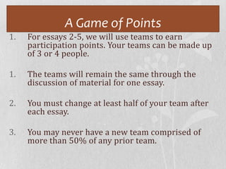 A Game of Points
1.   For essays 2-5, we will use teams to earn
     participation points. Your teams can be made up
     of 3 or 4 people.

1.   The teams will remain the same through the
     discussion of material for one essay.

2.   You must change at least half of your team after
     each essay.

3.   You may never have a new team comprised of
     more than 50% of any prior team.
 