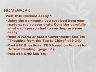 HOMEWORK
• Post #16: Revised essay 1
  • Using the comments you received from your
    readers, revise your draft. Consider carefully
    what each person had to say. Improve your
    essay!
  • Read A World of Ideas: Government: Lao-Tzu
    "Thoughts from the Tao-te Ching” (19-31).
  • Post #17 Questions (TBD based on teams) for
    Critical Reading: (page 31)
  • Post #18 QHQ Lao-Tzu
 