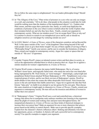 EWRT	
  2	
  	
  Essay	
  5	
  Prompt	
  	
   4	
  
Do we follow the same steps to enlightenment? Are our leaders philosopher-kings? Should
they be?
15. In “The Allegory of the Cave,” Plato writes of prisoners in a cave who can only see images
on a wall, and concludes, “All in all, then, what people in this situation would take for truth
would be nothing more than the shadows of the manufactured objects” (1). Explain what
Plato means, and then argue that a particular clan, family, or castle keep duplicates the
conditions of prisoners in the cave when it comes to beliefs about the world. Explain what
their mistaken beliefs are and why they have them. Finally, extend your argument to
contemporary society. What are our modern caves? Can we escape them? How or why not?
Is it smarter to choose to remain in our metaphorical caves and be safe or should we
enlighten ourselves yet risk danger by venturing outside our cave?
16. In G.R.R. Martin’s A Game of Thrones, some of the characters somehow end up Beyond the
Wall. Is this space outside of the “cave” of the kingdoms? Does being beyond of the wall
make people wiser or give them better insight? Are any of them capable of serving as Plato’s
“Philosopher King?” Justify your answer, and be sure to consider the limitations of allegory.
Then, extend your insights to contemporary society. Argue for a space or spaces that are
outside of “the cave” of ignorance.
Woolf
17. Consider Virginia Woolf’s stance on talented women writers and their place in society, as
well as the opportunities afforded them in which to practice their art. Argue for or against a
similar situation for women’s opportunities in A Game of Thrones.
18. Virginia Woolf creates a character she names Judith Shakespeare. She is, of course,
William’s lesser know, and tragically failed sister, who meets her end at her own hand after
being impregnated by Mr. Nick Greene, an “actor-manager.” Interestingly, a playwright and
pamphleteer Robert Green attacked William Shakespeare in 1592. Pamphleteers were a less
respected group of writers, and he was likely envious of Shakespeare’s genius. Woolf no
doubt alludes to him when she creates the rather despicable Nick Greene. Nick Greene has
access to the arts and theater that Judith cannot have. Argue for or against the idea that Nick
Greene “takes pity” on Judith in an attempt to use her genius for his own gain. Then discuss
this same situation as it might apply to characters in A Game of Thrones. Finally, extend your
argument to contemporary society. Do men still use the resources and abilities of women to
further their own careers?
19. In “Shakespeare’s Sister,” Virginia Woolf uses a cool and controlled tone, a rhetorical
strategy that allows her to manipulate male audience members into listening to her arguments
about the plight of women (and working class and poor men) throughout history. Do
marginalized characters in A Game of Thrones use these kinds of rhetorical strategies to
increase their own power base? Make an argument for one or more characters that achieve
power based on the ability to control rhetoric. Make sure to provide specific examples.
Explain how the character’s rhetoric influences others’ thinking and ultimately wins him or
her opportunity, power, or freedom. Is rhetoric still such a powerful tool in contemporary
society? Use specific examples to support your argument.
 