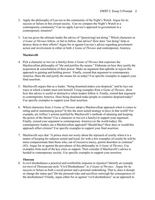 EWRT	
  2	
  	
  Essay	
  5	
  Prompt	
  	
   2	
  
2. Apply the philosophy of Lao-tzu to the community of the Night’s Watch. Argue for its
success or failure in this closed society. Can we compare the Night’s Watch to a
contemporary community? Can we apply Lao-tzu’s approach to government in a
contemporary situation?
3. Lao-tzu gives the ultimate leader the advice of “[practicing] not doing.” Which characters in
A Game of Thrones follow, or fail to follow, that advice? How does “not doing” help or
destroy them or their efforts? Argue for or against Lao-tzu’s advice regarding government
action and involvement in either or both A Game of Thrones and contemporary America.
Machiavelli
4. Pick a character or two (or a family) from A Game of Thrones that expresses the
Machiavellian philosophy of “the end justifies the means.” Elaborate on how they justify the
acquisition & consolidation of their power. Make an argument that upholds or rejects this
approach to gaining and holding power. Finally, extend that argument to contemporary
America. Does the end justify the means for us today? Use specific examples to support your
final assertion.
5. Machiavelli argues that as a leader, “being disarmed makes you despised,” and he lays out
ways in which a leader must arm himself. Using examples from a Game of Thrones, show
how this advice is useful or destructive when leaders follow it. Finally, extend that argument
to contemporary America. Does being disarmed make people or countries despised today?
Use specific examples to support your final assertion.
6. Which characters from A Game of Thrones adopt a Machiavellian approach when it comes to
ruling and/or maintaining power? Is this the most suited strategy to have in that world? For
example, are Joffrey’s actions justified by Machiavelli’s methods of attaining and keeping
the power of the throne? Use a character or two (or a family) to support your argument.
Finally, extend your argument to contemporary America (or the world today). Do
contemporary leaders use a Machiavellian approach? Should they? How does or would this
approach affect citizens? Use specific examples to support your final assertion.
7. Machiavelli says that “A prince must not worry about the reproach of cruelty when it is a
matter of keeping his subjects united and loyal; for with a few examples of cruelty he will be
more compassionate than those who, out of excessive mercy, permit disorders to continue”
(43). Argue for or against the prevalence of this philosophy in A Game of Thrones. Use
examples from each of the key cities as support. Then consider if Machiavelli’s advice is
heeded in contemporary society. Use specific examples to support your assertion.
Thoreau
8. Is civil disobedience a practical and worthwhile response to injustice? Identify an example
(or two) of Thoreauvian-style “Civil Disobedience” in A Game of Thrones. Argue for its
success or failure as both a social protest and a personal undertaking. That is, does it disrupt
or change the status quo? Do the personal risks and sacrifices outweigh the consequences of
the disobedience? Finally, argue either for or against “civil disobedience” as an approach to

 